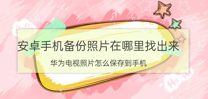 安卓手机备份照片在哪里找出来 华为电视照片怎么保存到手机？